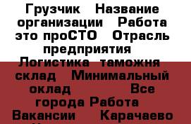 Грузчик › Название организации ­ Работа-это проСТО › Отрасль предприятия ­ Логистика, таможня, склад › Минимальный оклад ­ 15 000 - Все города Работа » Вакансии   . Карачаево-Черкесская респ.